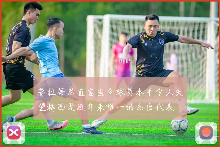 普拉蒂尼直言当今球员水平令人失望梅西是近年来唯一的杰出代表