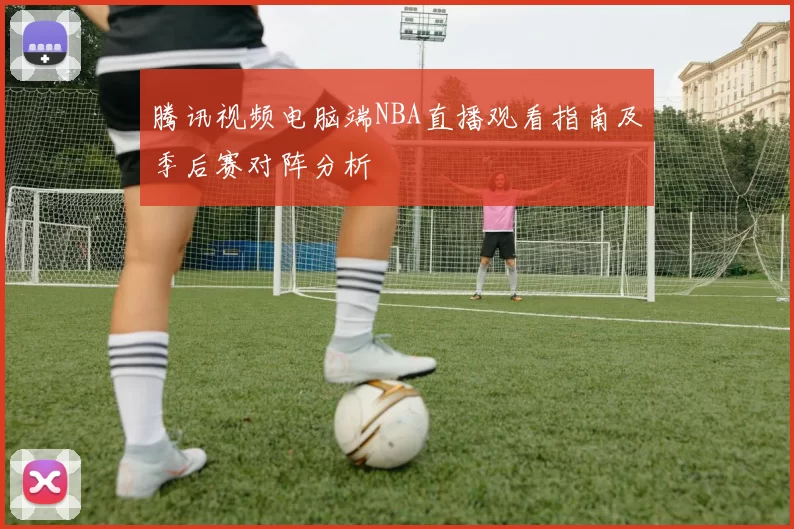 腾讯视频电脑端NBA直播观看指南及季后赛对阵分析
