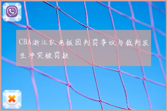 CBA浙江队老板因判罚争议与裁判发生冲突被罚款