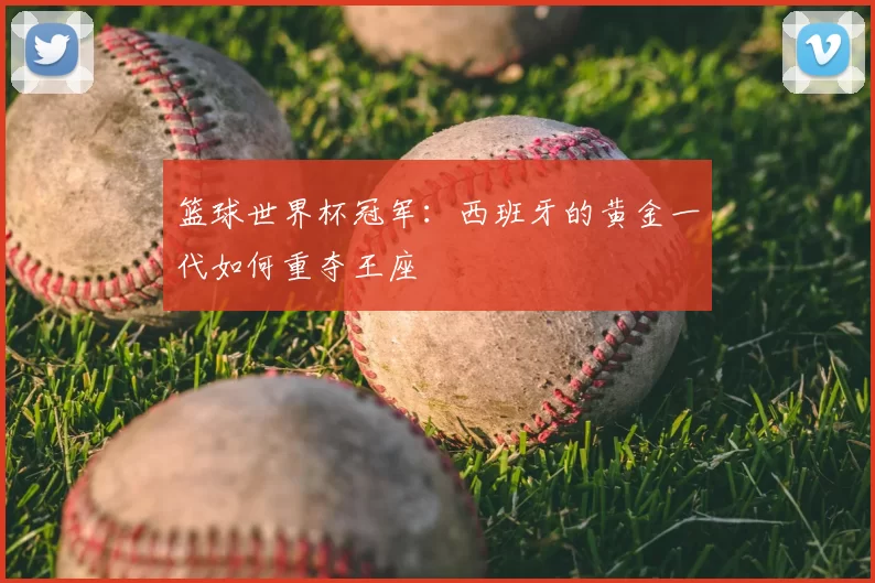 篮球世界杯冠军:西班牙的黄金一代如何重夺王座