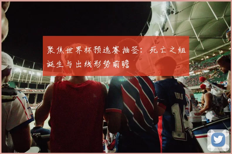 聚焦世界杯预选赛抽签：死亡之组诞生与出线形势前瞻