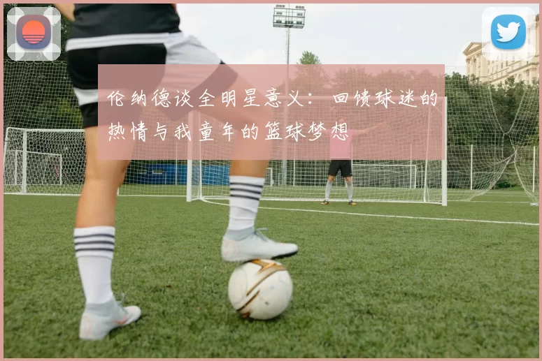 伦纳德谈全明星意义:回馈球迷的热情与我童年的篮球梦想