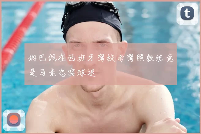 姆巴佩在西班牙驾校考驾照教练竟是马竞忠实球迷