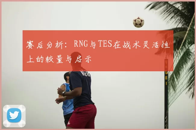 赛后分析:RNG与TES在战术灵活性上的较量与启示