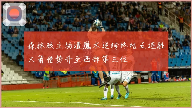 森林狼主场遭魔术逆转终结五连胜火箭借势升至西部第三位