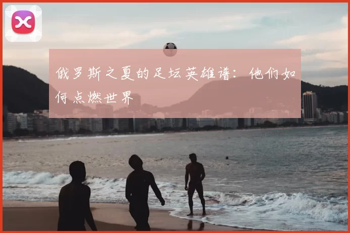 俄罗斯之夏的足坛英雄谱:他们如何点燃世界