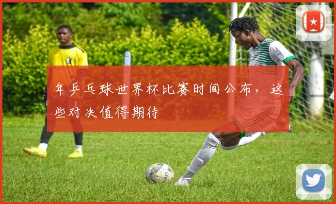 年乒乓球世界杯比赛时间公布，这些对决值得期待