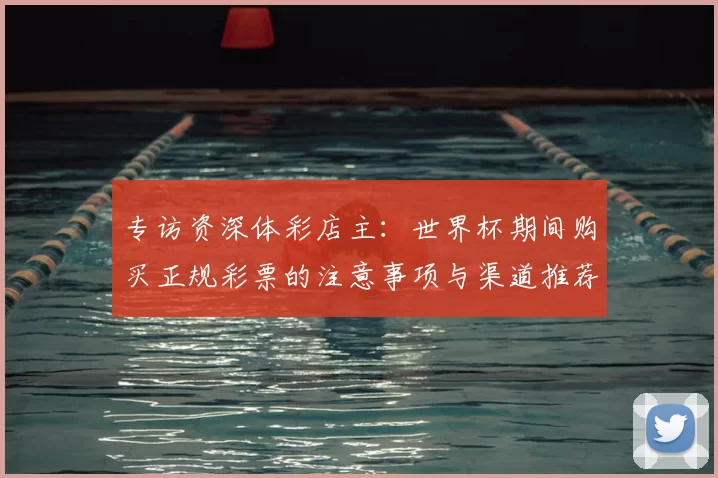 专访资深体彩店主:世界杯期间购买正规彩票的注意事项与渠道推荐