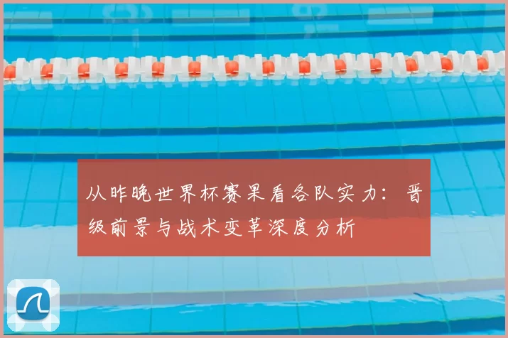 从昨晚世界杯赛果看各队实力:晋级前景与战术变革深度分析