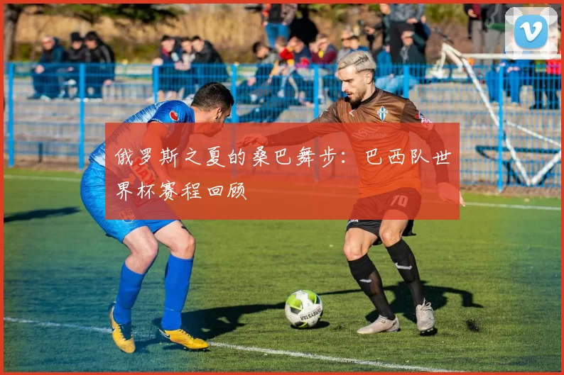 俄罗斯之夏的桑巴舞步：巴西队世界杯赛程回顾