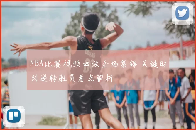 NBA比赛视频回放全场集锦 关键时刻逆转胜负看点解析