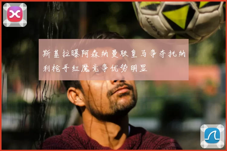 斯基拉曝阿森纳曼联皇马争夺托纳利枪手红魔竞争优势明显