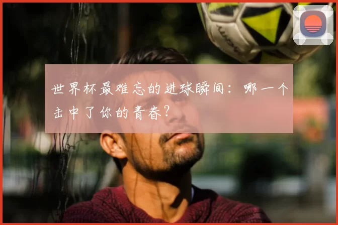 世界杯最难忘的进球瞬间：哪一个击中了你的青春？