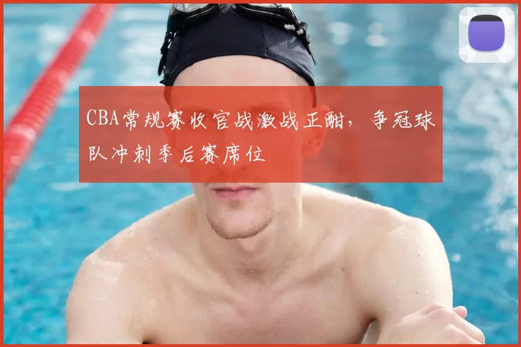 CBA常规赛收官战激战正酣,争冠球队冲刺季后赛席位