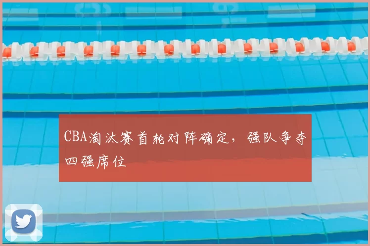 CBA淘汰赛首轮对阵确定,强队争夺四强席位