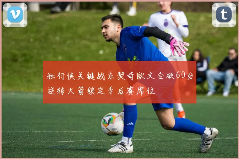 独行侠关键战东契奇欧文合砍60分逆转火箭锁定季后赛席位