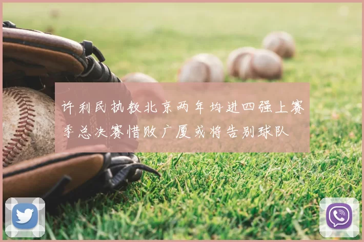 许利民执教北京两年均进四强上赛季总决赛惜败广厦或将告别球队