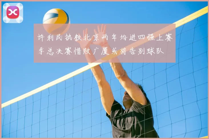 许利民执教北京两年均进四强上赛季总决赛惜败广厦或将告别球队