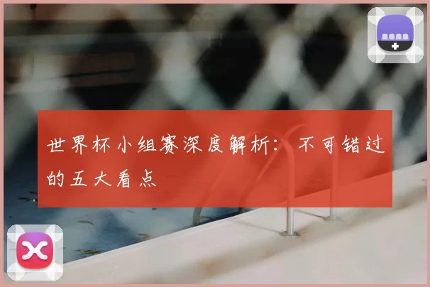 世界杯小组赛深度解析:不可错过的五大看点