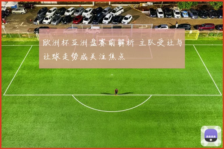 欧洲杯亚洲盘赛前解析 主队受让与让球走势成关注焦点