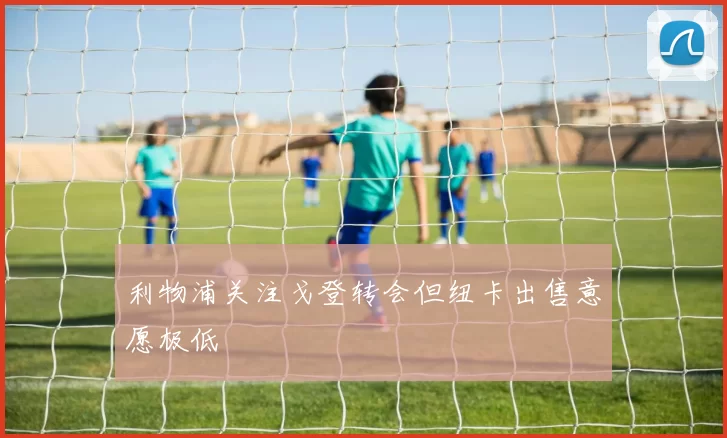 利物浦关注戈登转会但纽卡出售意愿极低
