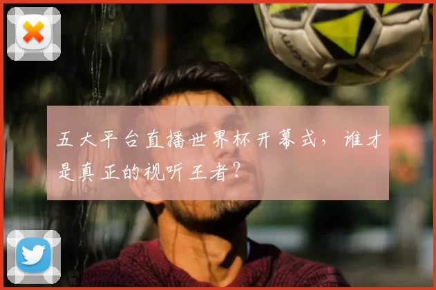 五大平台直播世界杯开幕式,谁才是真正的视听王者?
