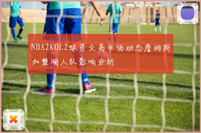 NBA2KOL2球员交易市场动态詹姆斯加盟湖人队影响分析