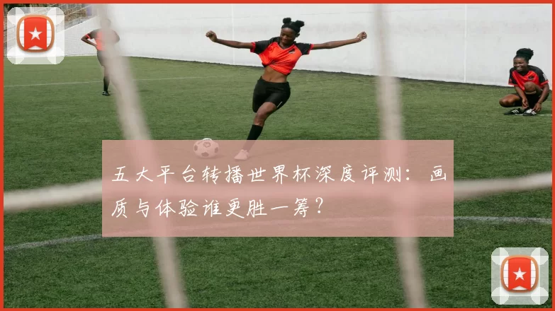 五大平台转播世界杯深度评测：画质与体验谁更胜一筹？