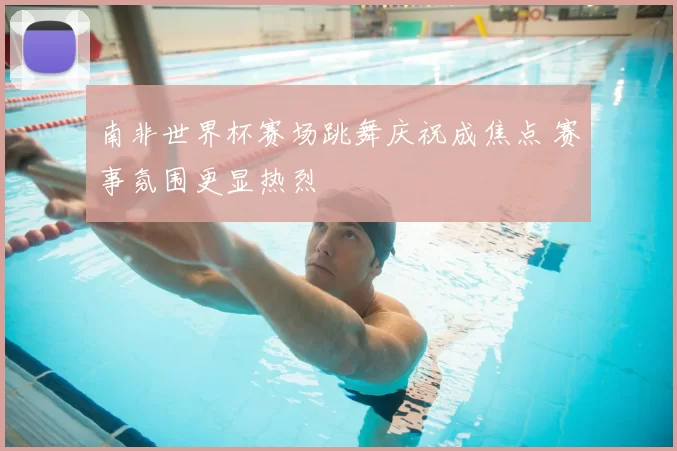 南非世界杯赛场跳舞庆祝成焦点 赛事氛围更显热烈