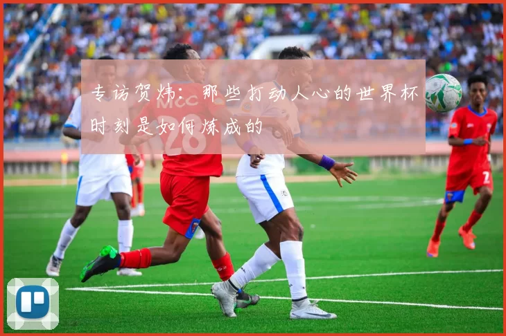 专访贺炜:那些打动人心的世界杯时刻是如何炼成的