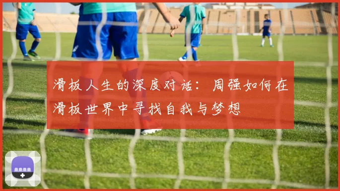 滑板人生的深度对话:周强如何在滑板世界中寻找自我与梦想