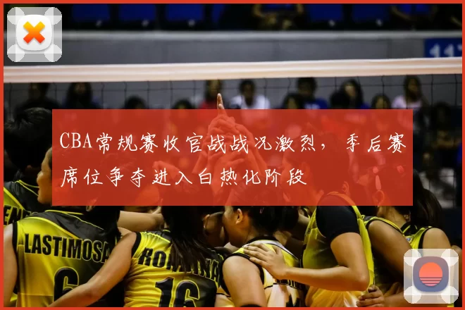 CBA常规赛收官战战况激烈，季后赛席位争夺进入白热化阶段