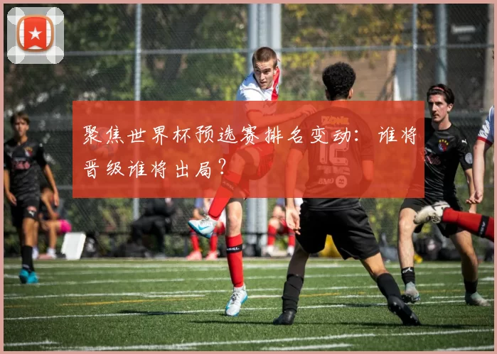 聚焦世界杯预选赛排名变动:谁将晋级谁将出局?