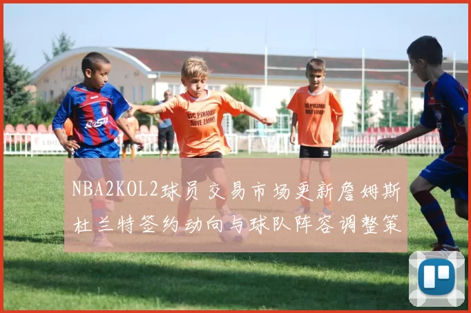 NBA2KOL2球员交易市场更新詹姆斯杜兰特签约动向与球队阵容调整策略