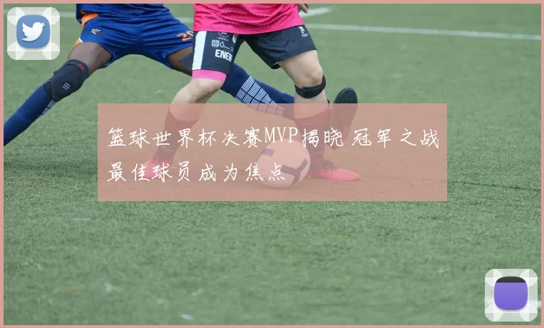 篮球世界杯决赛MVP揭晓 冠军之战最佳球员成为焦点