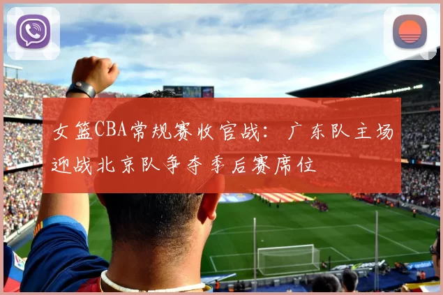女篮CBA常规赛收官战：广东队主场迎战北京队争夺季后赛席位