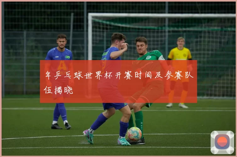 年乒乓球世界杯开赛时间及参赛队伍揭晓