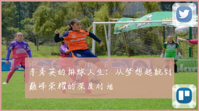 李秀英的排球人生:从梦想起航到巅峰荣耀的深度对话