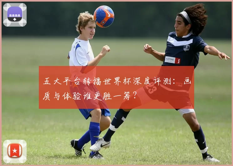 五大平台转播世界杯深度评测：画质与体验谁更胜一筹？