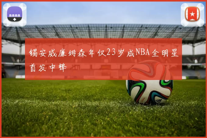 锡安威廉姆森年仅23岁成NBA全明星首发中锋