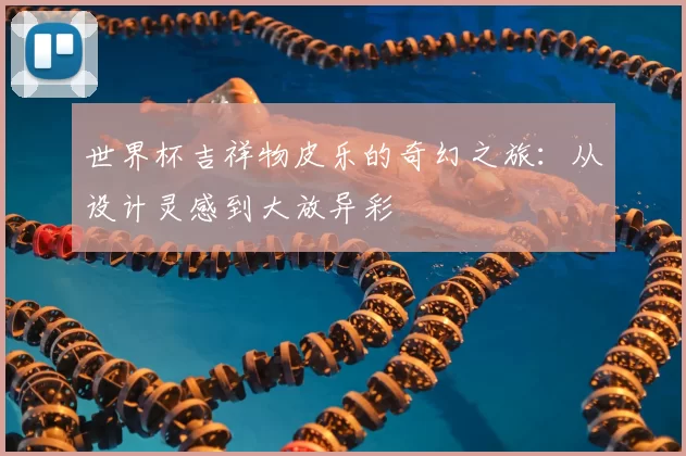 世界杯吉祥物皮乐的奇幻之旅:从设计灵感到大放异彩