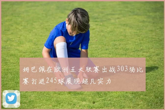 姆巴佩在欧洲五大联赛出战303场比赛打进245球展现超凡实力