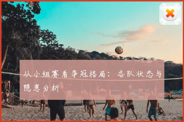 从小组赛看争冠格局：各队状态与隐患分析