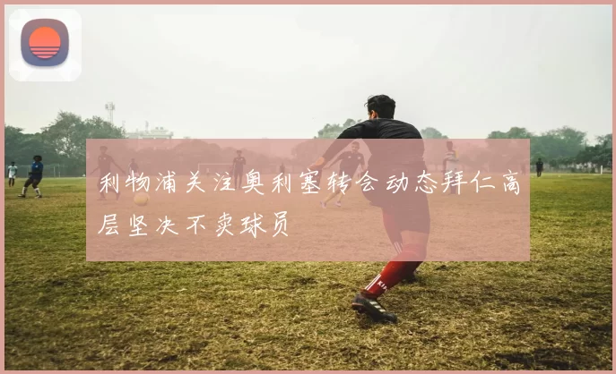 利物浦关注奥利塞转会动态拜仁高层坚决不卖球员