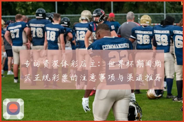 专访资深体彩店主:世界杯期间购买正规彩票的注意事项与渠道推荐